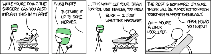 [[A surgeon is standing over a patient on a gurney.]] Patient: While you’re doing the surgery, can you also implant this in my arm?  Surgeon: A USB port? Man: Just wire it up to some nerves.  Surgeon: ... This won’t let your brain control USB devices, you know. Man: Sure -- I just want the hardware.  Man: The rest is software; I’m sure there will be a project to patch together support eventually. Surgeon: Ah -- you’re a Linux user, I see. Man: Yeah, how’d you know?